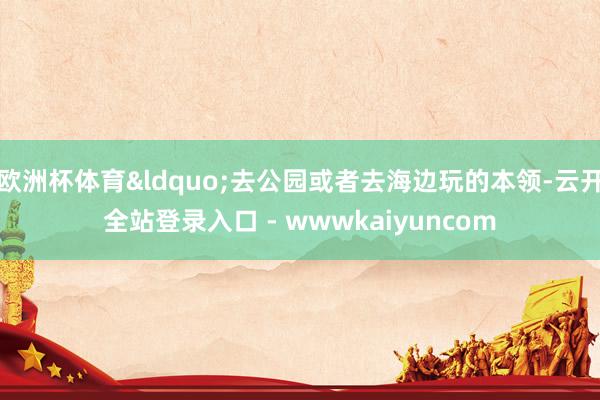 欧洲杯体育&ldquo;去公园或者去海边玩的本领-云开全站登录入口 - wwwkaiyuncom