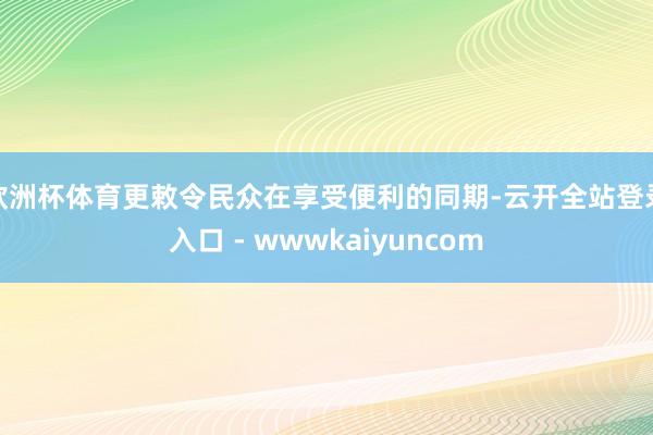 欧洲杯体育更敕令民众在享受便利的同期-云开全站登录入口 - wwwkaiyuncom