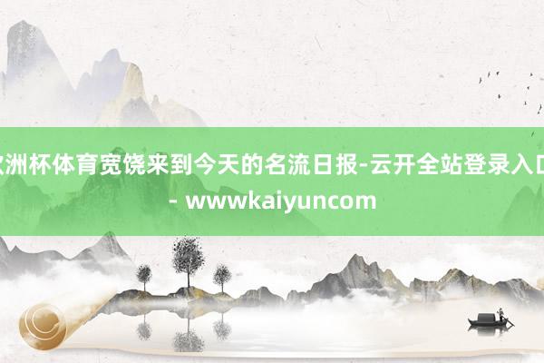 欧洲杯体育宽饶来到今天的名流日报-云开全站登录入口 - wwwkaiyuncom