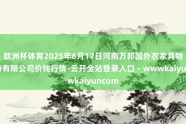 欧洲杯体育2025年6月17日河南万邦国外农家具物流股份有限公司价钱行情-云开全站登录入口 - wwwkaiyuncom