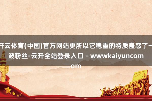 开云体育(中国)官方网站更所以它稳重的特质蛊惑了一波粉丝-云开全站登录入口 - wwwkaiyuncom