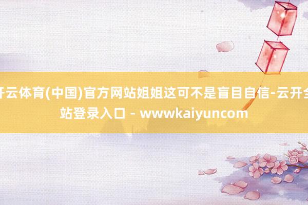 开云体育(中国)官方网站姐姐这可不是盲目自信-云开全站登录入口 - wwwkaiyuncom