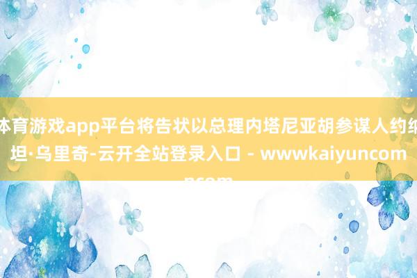 体育游戏app平台将告状以总理内塔尼亚胡参谋人约纳坦·乌里奇-云开全站登录入口 - wwwkaiyuncom