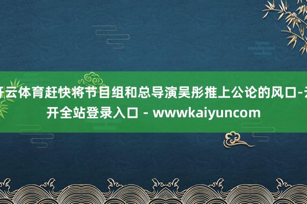 开云体育赶快将节目组和总导演吴彤推上公论的风口-云开全站登录入口 - wwwkaiyuncom