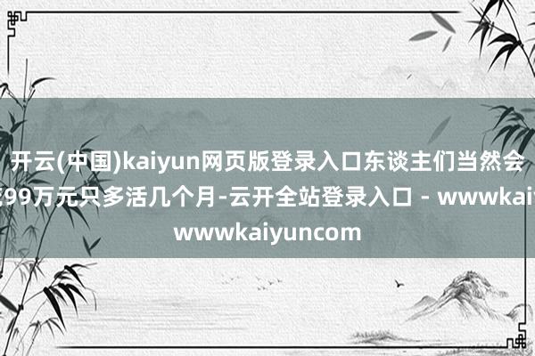开云(中国)kaiyun网页版登录入口东谈主们当然会追问:花99万元只多活几个月-云开全站登录入口 - wwwkaiyuncom