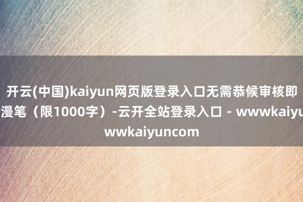 开云(中国)kaiyun网页版登录入口无需恭候审核即可发布漫笔（限1000字）-云开全站登录入口 - wwwkaiyuncom