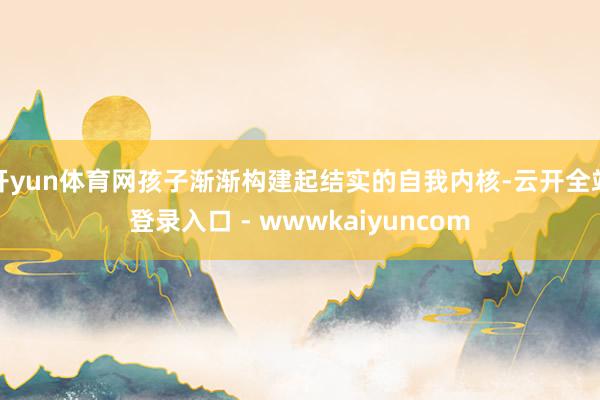开yun体育网孩子渐渐构建起结实的自我内核-云开全站登录入口 - wwwkaiyuncom
