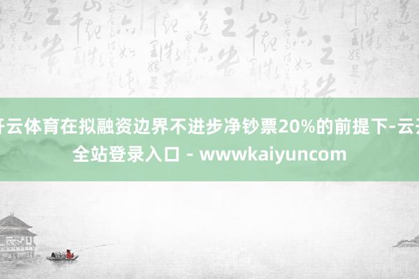 开云体育在拟融资边界不进步净钞票20%的前提下-云开全站登录入口 - wwwkaiyuncom