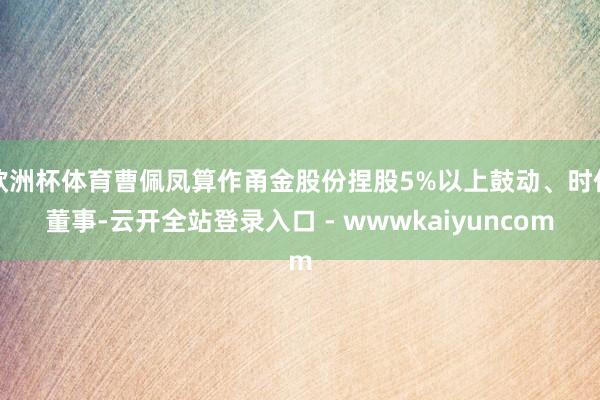 欧洲杯体育曹佩凤算作甬金股份捏股5%以上鼓动、时任董事-云开全站登录入口 - wwwkaiyuncom