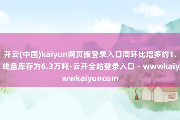 开云(中国)kaiyun网页版登录入口周环比增多约1.1万吨；线盘库存为6.3万吨-云开全站登录入口 - wwwkaiyuncom