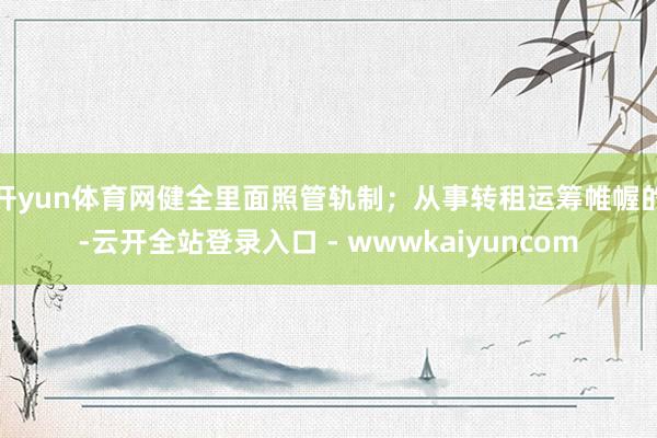 开yun体育网健全里面照管轨制；从事转租运筹帷幄的-云开全站登录入口 - wwwkaiyuncom