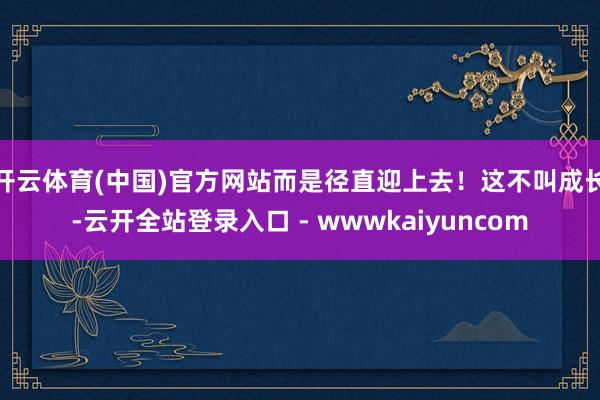 开云体育(中国)官方网站而是径直迎上去！这不叫成长-云开全站登录入口 - wwwkaiyuncom