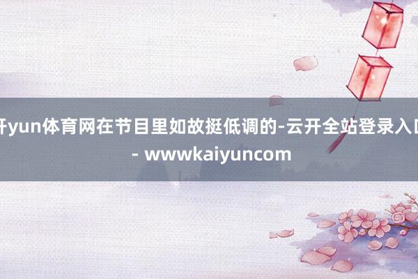 开yun体育网在节目里如故挺低调的-云开全站登录入口 - wwwkaiyuncom