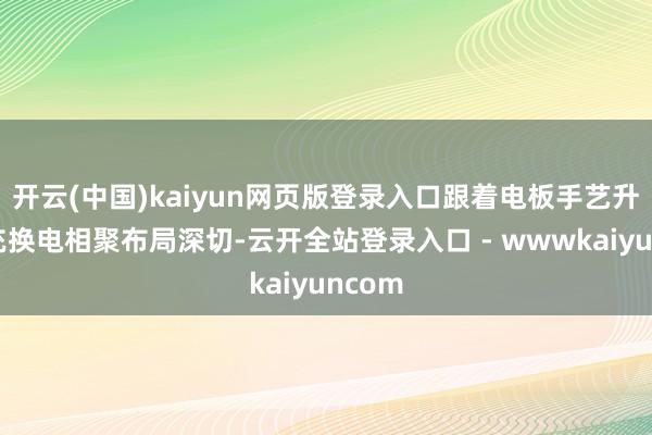 开云(中国)kaiyun网页版登录入口跟着电板手艺升级、充换电相聚布局深切-云开全站登录入口 - wwwkaiyuncom