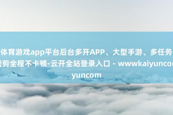 体育游戏app平台后台多开APP、大型手游、多任务裁剪全程不卡顿-云开全站登录入口 - wwwkaiyuncom