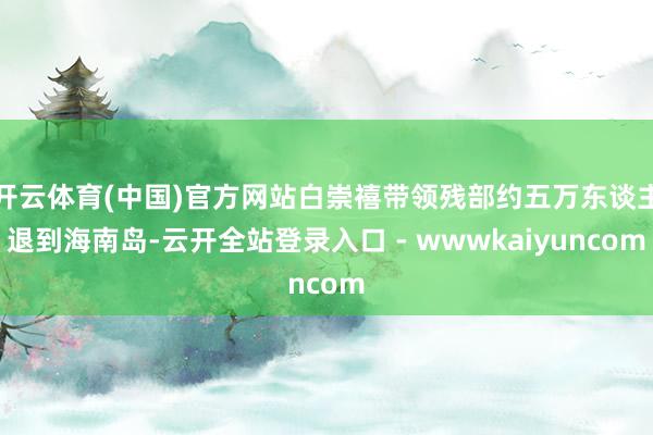开云体育(中国)官方网站白崇禧带领残部约五万东谈主退到海南岛-云开全站登录入口 - wwwkaiyuncom