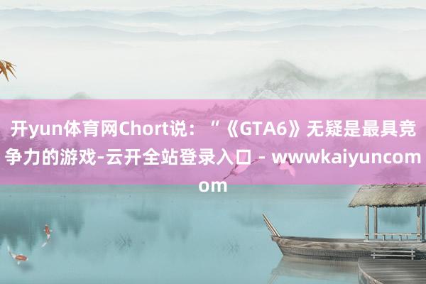 开yun体育网Chort说：“《GTA6》无疑是最具竞争力的游戏-云开全站登录入口 - wwwkaiyuncom