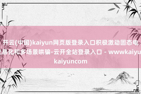 开云(中国)kaiyun网页版登录入口积极激动固态电板的交易化和多场景哄骗-云开全站登录入口 - wwwkaiyuncom