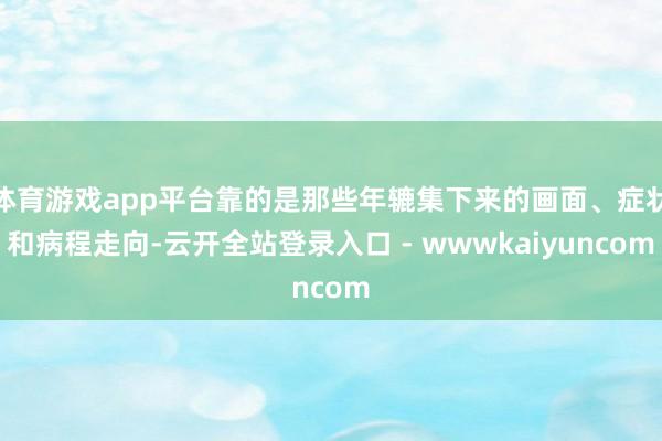 体育游戏app平台靠的是那些年辘集下来的画面、症状和病程走向-云开全站登录入口 - wwwkaiyuncom