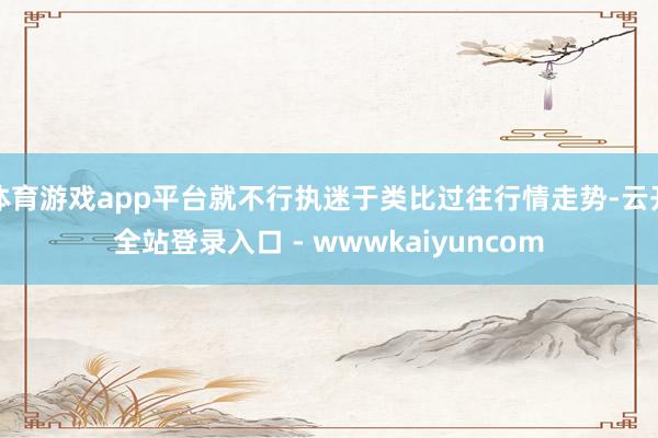 体育游戏app平台就不行执迷于类比过往行情走势-云开全站登录入口 - wwwkaiyuncom
