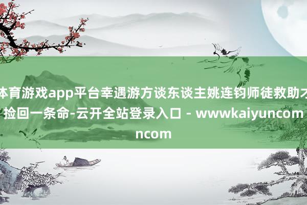 体育游戏app平台幸遇游方谈东谈主姚连钧师徒救助才捡回一条命-云开全站登录入口 - wwwkaiyuncom