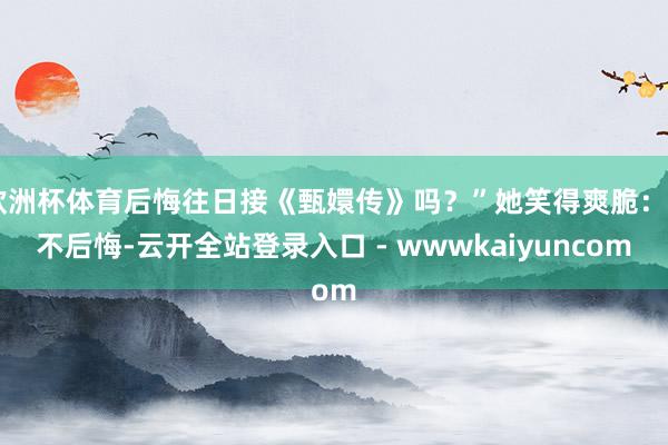 欧洲杯体育后悔往日接《甄嬛传》吗？”她笑得爽脆：“不后悔-云开全站登录入口 - wwwkaiyuncom