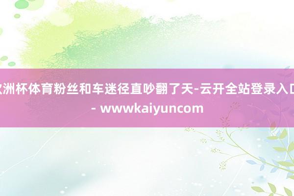 欧洲杯体育粉丝和车迷径直吵翻了天-云开全站登录入口 - wwwkaiyuncom