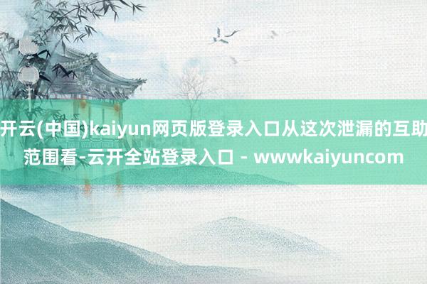 开云(中国)kaiyun网页版登录入口从这次泄漏的互助范围看-云开全站登录入口 - wwwkaiyuncom