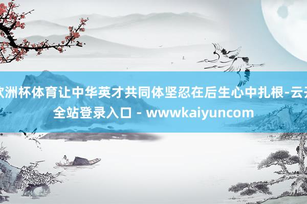 欧洲杯体育让中华英才共同体坚忍在后生心中扎根-云开全站登录入口 - wwwkaiyuncom