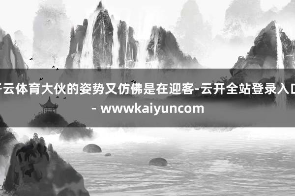 开云体育大伙的姿势又仿佛是在迎客-云开全站登录入口 - wwwkaiyuncom