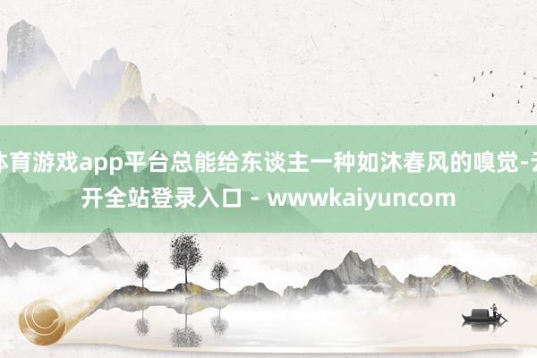 体育游戏app平台总能给东谈主一种如沐春风的嗅觉-云开全站登录入口 - wwwkaiyuncom