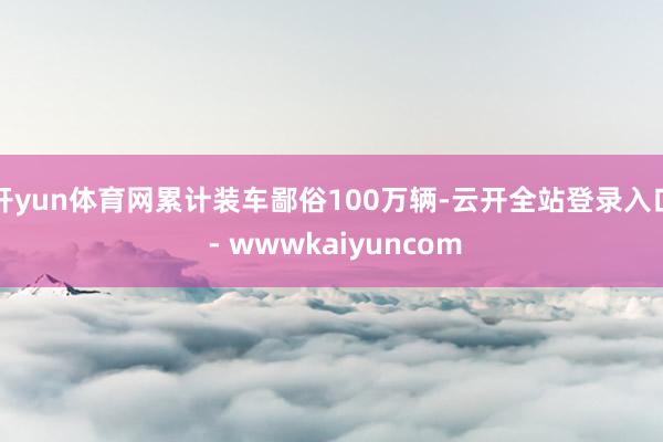 开yun体育网累计装车鄙俗100万辆-云开全站登录入口 - wwwkaiyuncom