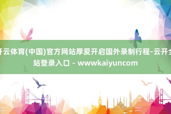开云体育(中国)官方网站厚爱开启国外录制行程-云开全站登录入口 - wwwkaiyuncom