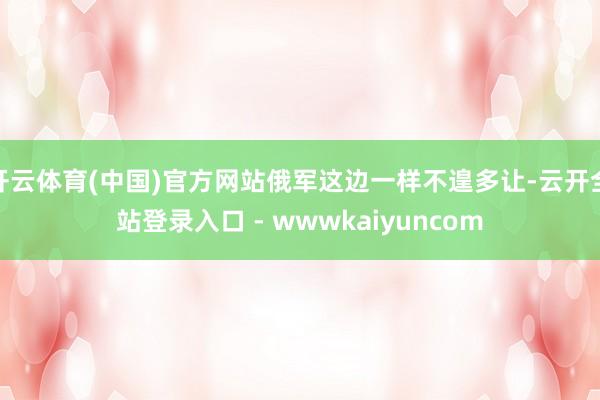 开云体育(中国)官方网站俄军这边一样不遑多让-云开全站登录入口 - wwwkaiyuncom