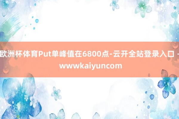 欧洲杯体育Put单峰值在6800点-云开全站登录入口 - wwwkaiyuncom