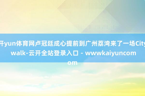 开yun体育网卢冠廷成心提前到广州荔湾来了一场City walk-云开全站登录入口 - wwwkaiyuncom