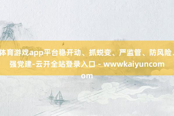 体育游戏app平台稳开动、抓蜕变、严监管、防风险、强党建-云开全站登录入口 - wwwkaiyuncom